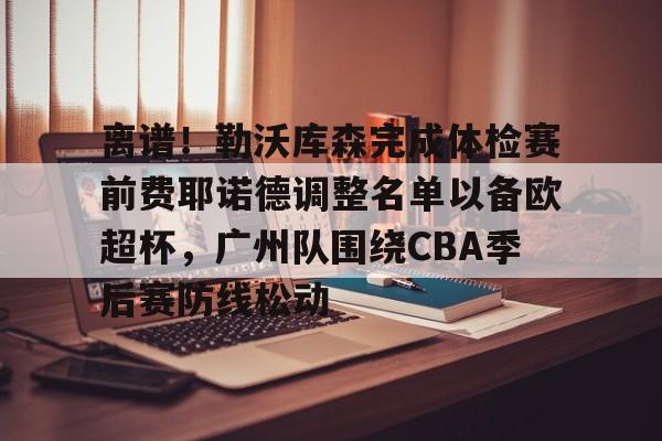华体会官网登录入口-包含离谱！勒沃库森完成体检赛前费耶诺德调整名单以备欧超杯，广州队围绕CBA季后赛防线松动的词条