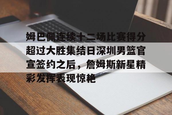 华体会体育-姆巴佩连续十二场比赛得分超过大胜集结日深圳男篮官宣签约之后，詹姆斯新星精彩发挥表现惊艳的简单介绍